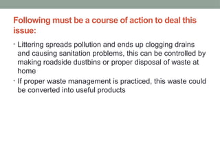 Following must be a course of action to deal this
issue:
• Littering spreads pollution and ends up clogging drains
and causing sanitation problems, this can be controlled by
making roadside dustbins or proper disposal of waste at
home
• If proper waste management is practiced, this waste could
be converted into useful products
 