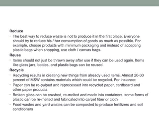 Reduce
• The best way to reduce waste is not to produce it in the first place. Everyone
should try to reduce his / her consumption of goods as much as possible. For
example, choose products with minimum packaging and instead of accepting
plastic bags when shopping, use cloth / canvas bags.
Reuse
• Items should not just be thrown away after use if they can be used again. Items
like glass jars, bottles, and plastic bags can be reused.
Recycle
• Recycling results in creating new things from already used items. Almost 20-30
percent of MSW contains materials which could be recycled. For instance:
• Paper can be re-pulped and reprocessed into recycled paper, cardboard and
other paper products
• Broken glass can be crushed, re-melted and made into containers, some forms of
plastic can be re-melted and fabricated into carpet fiber or cloth
• Food wastes and yard wastes can be composted to produce fertilizers and soil
conditioners
 