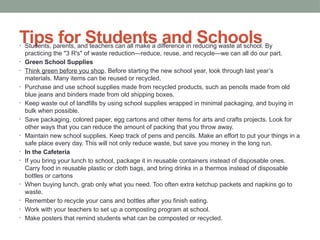 Tips for Students and Schools
• Students, parents, and teachers can all make a difference in reducing waste at school. By
practicing the "3 R's" of waste reduction—reduce, reuse, and recycle—we can all do our part.
• Green School Supplies
• Think green before you shop. Before starting the new school year, look through last year’s
materials. Many items can be reused or recycled.
• Purchase and use school supplies made from recycled products, such as pencils made from old
blue jeans and binders made from old shipping boxes.
• Keep waste out of landfills by using school supplies wrapped in minimal packaging, and buying in
bulk when possible.
• Save packaging, colored paper, egg cartons and other items for arts and crafts projects. Look for
other ways that you can reduce the amount of packing that you throw away.
• Maintain new school supplies. Keep track of pens and pencils. Make an effort to put your things in a
safe place every day. This will not only reduce waste, but save you money in the long run.
• In the Cafeteria
• If you bring your lunch to school, package it in reusable containers instead of disposable ones.
Carry food in reusable plastic or cloth bags, and bring drinks in a thermos instead of disposable
bottles or cartons
• When buying lunch, grab only what you need. Too often extra ketchup packets and napkins go to
waste.
• Remember to recycle your cans and bottles after you finish eating.
• Work with your teachers to set up a composting program at school.
• Make posters that remind students what can be composted or recycled.
 