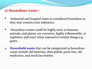 2) Hazardous waste :


Industrial and hospital waste is considered hazardous as
they may contain toxic substance.



Hazardous wastes could be highly toxic to humans,
animals, and plants; are corrosive, highly inflammable, or
explosive; and react when exposed to certain things e.g.
gases.

1.

Household waste that can be categorized as hazardous
waste include old batteries, shoe polish, paint tins, old
medicines, and medicine bottles.

 