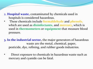 2. Hospital waste, contaminated by chemicals used in
hospitals is considered hazardous.
• These chemicals include formaldehyde and phenols,
which are used as disinfectants, and mercury, which is
used in thermometers or equipment that measure blood
pressure.
3. In the industrial sector, the major generators of hazardous
waste are the metal, chemical, paper,
pesticide, dye, refining, and rubber goods industries.
•

Direct exposure to chemicals in hazardous waste such as
mercury and cyanide can be fatal.

 