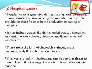 3) Hospital waste :
 Hospital waste is generated during the diagnosis, treatment,
or immunization of human beings or animals or in research
activities in these fields or in the production or testing of
biologials.
 It may include wastes like sharps, soiled waste, disposables,
anatomical waste, cultures, discarded medicines, chemical
wastes, etc.
 These are in the form of disposable syringes, swabs,
bandages, body fluids, human excreta, etc.
 This waste is highly infectious and can be a serious threat to
human health if not managed in a scientific and discriminate
manner.

 