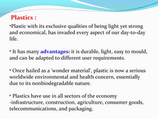 Plastics :
•Plastic with its exclusive qualities of being light yet strong
and economical, has invaded every aspect of our day-to-day
life.
• It has many advantages: it is durable, light, easy to mould,
and can be adapted to different user requirements.
• Once hailed as a 'wonder material', plastic is now a serious
worldwide environmental and health concern, essentially
due to its nonbiodegradable nature.
• Plastics have use in all sectors of the economy
-infrastructure, construction, agriculture, consumer goods,
telecommunications, and packaging.

 