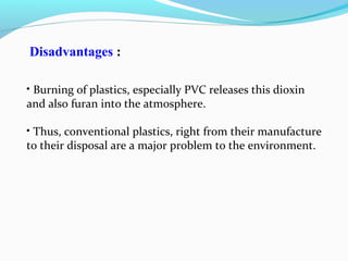 Disadvantages :
• Burning of plastics, especially PVC releases this dioxin
and also furan into the atmosphere.
• Thus, conventional plastics, right from their manufacture
to their disposal are a major problem to the environment.

 