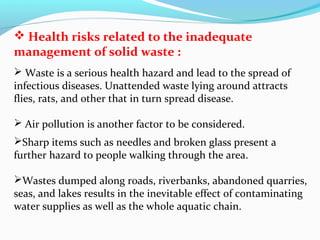  Health risks related to the inadequate
management of solid waste :
 Waste is a serious health hazard and lead to the spread of
infectious diseases. Unattended waste lying around attracts
flies, rats, and other that in turn spread disease.
 Air pollution is another factor to be considered.
Sharp items such as needles and broken glass present a
further hazard to people walking through the area.
Wastes dumped along roads, riverbanks, abandoned quarries,
seas, and lakes results in the inevitable effect of contaminating
water supplies as well as the whole aquatic chain.

 