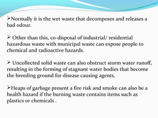 Normally it is the wet waste that decomposes and releases a
bad odour.
 Other than this, co-disposal of industrial/ residential
hazardous waste with municipal waste can expose people to
chemical and radioactive hazards.
 Uncollected solid waste can also obstruct storm water runoff,
resulting in the forming of stagnant water bodies that become
the breeding ground for disease causing agents.
Heaps of garbage present a fire risk and smoke can also be a
health hazard if the burning waste contains items such as
plastics or chemicals .

 