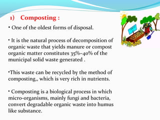 1) Composting :
• One of the oldest forms of disposal.
• It is the natural process of decomposition of
organic waste that yields manure or compost
organic matter constitutes 35%–40% of the
municipal solid waste generated .
•This waste can be recycled by the method of
composting,, which is very rich in nutrients.
• Composting is a biological process in which
micro-organisms, mainly fungi and bacteria,
convert degradable organic waste into humus
like substance.

 