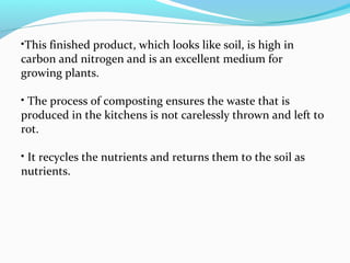 •This finished product, which looks like soil, is high in
carbon and nitrogen and is an excellent medium for
growing plants.
• The process of composting ensures the waste that is
produced in the kitchens is not carelessly thrown and left to
rot.
• It recycles the nutrients and returns them to the soil as
nutrients.

 