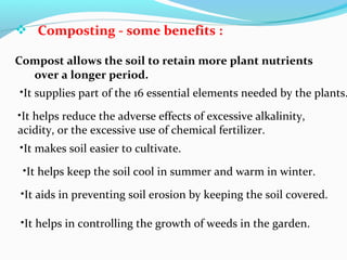  Composting - some benefits :
Compost allows the soil to retain more plant nutrients
over a longer period.

•It supplies part of the 16 essential elements needed by the plants.
•It helps reduce the adverse effects of excessive alkalinity,
acidity, or the excessive use of chemical fertilizer.
•It makes soil easier to cultivate.
•It helps keep the soil cool in summer and warm in winter.
•It aids in preventing soil erosion by keeping the soil covered.
•It helps in controlling the growth of weeds in the garden.

 