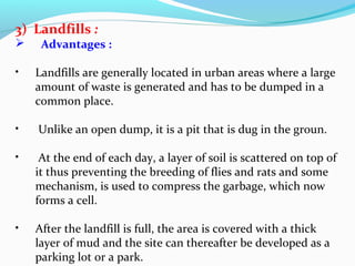 3) Landfills :


Advantages :

•

Landfills are generally located in urban areas where a large
amount of waste is generated and has to be dumped in a
common place.

•

Unlike an open dump, it is a pit that is dug in the groun.

•

At the end of each day, a layer of soil is scattered on top of
it thus preventing the breeding of flies and rats and some
mechanism, is used to compress the garbage, which now
forms a cell.

•

After the landfill is full, the area is covered with a thick
layer of mud and the site can thereafter be developed as a
parking lot or a park.

 