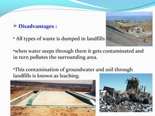  Disadvantages :
• All types of waste is dumped in landfills .
•when water seeps through them it gets contaminated and
in turn pollutes the surrounding area.
•This contamination of groundwater and soil through
landfills is known as leaching.

 