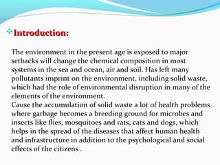 Introduction:
The environment in the present age is exposed to major
setbacks will change the chemical composition in most
systems in the sea and ocean, air and soil. Has left many
pollutants imprint on the environment, including solid waste,
which had the role of environmental disruption in many of the
elements of the environment.
Cause the accumulation of solid waste a lot of health problems
where garbage becomes a breeding ground for microbes and
insects like flies, mosquitoes and rats, cats and dogs, which
helps in the spread of the diseases that affect human health
and infrastructure in addition to the psychological and social
effects of the citizens .

 