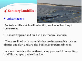 4) Sanitary landfills :
 Advantages :
•An to landfills which will solve the problem of leaching to
some extent.
• is more hygienic and built in a methodical manner.
• These are lined with materials that are impermeable such as
plastics and clay, and are also built over impermeable soil.
•In some countries, the methane being produced from sanitary
landfills is tapped and sold as fuel.

 