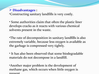  Disadvantages :
•Constructing sanitary landfills is very costly.
• Some authorities claim that often the plastic liner
develops cracks as it reacts with various chemical
solvents present in the waste.
•The rate of decomposition in sanitary landfills is also
extremely variable, because less oxygen is available as
the garbage is compressed very tightly.
• It has also been observed that some biodegradable
materials do not decompose in a landfill.
•Another major problem is the development of
methane gas, which occurs when little oxygen is

 