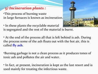 5) Incineration plants :
•This process of burning waste
in large furnaces is known as incineration.
• In these plants the recyclable material
is segregated and the rest of the material is burnt.
• At the end of the process all that is left behind is ash. During
the process some of the ash floats out with the hot air, this is
called fly ash.
•Burning garbage is not a clean process as it produces tones of
toxic ash and pollutes the air and water.
• In fact, at present, incineration is kept as the last resort and is
used mainly for treating the infectious waste.

 