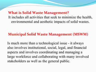 What is Solid Waste Management?
It includes all activities that seek to minimize the health,
environmental and aesthetic impacts of solid wastes.
Municipal Solid Waste Management (MSWM)
Is much more than a technological issue - it always
also involves institutional, social, legal, and financial
aspects and involves coordinating and managing a
large workforce and collaborating with many involved
stakeholders as well as the general public.

 