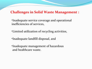 Challenges in Solid Waste Management :
•Inadequate service coverage and operational
inefficiencies of services,
•Limited utilization of recycling activities,
•Inadequate landfill disposal, and
•Inadequate management of hazardous
and healthcare waste.

 