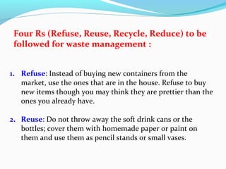 Four Rs (Refuse, Reuse, Recycle, Reduce) to be
followed for waste management :
1. Refuse: Instead of buying new containers from the
market, use the ones that are in the house. Refuse to buy
new items though you may think they are prettier than the
ones you already have.
2. Reuse: Do not throw away the soft drink cans or the
bottles; cover them with homemade paper or paint on
them and use them as pencil stands or small vases.

 