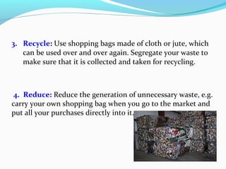 3. Recycle: Use shopping bags made of cloth or jute, which
can be used over and over again. Segregate your waste to
make sure that it is collected and taken for recycling.

4. Reduce: Reduce the generation of unnecessary waste, e.g.
carry your own shopping bag when you go to the market and
put all your purchases directly into it.

 