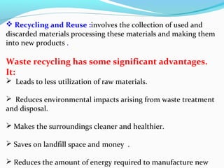  Recycling and Reuse :involves the collection of used and
discarded materials processing these materials and making them
into new products .

Waste recycling has some significant advantages.
It:
 Leads to less utilization of raw materials.

 Reduces environmental impacts arising from waste treatment
and disposal.
 Makes the surroundings cleaner and healthier.
 Saves on landfill space and money .
 Reduces the amount of energy required to manufacture new

 
