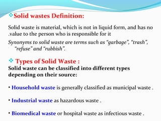 Solid wastes Definition:
Solid waste is material, which is not in liquid form, and has no
.value to the person who is responsible for it
Synonyms to solid waste are terms such as “garbage”, “trash”,
“refuse” and “rubbish”.

 Types of Solid Waste :

Solid waste can be classified into different types
depending on their source:
• Household waste is generally classified as municipal waste .
• Industrial waste as hazardous waste .
• Biomedical waste or hospital waste as infectious waste .

 
