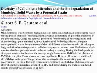 Diversity of Cellulolytic Microbes and the Biodegradation of
Municipal Solid Waste by a Potential Strain
S. P. Gautam,1 P. S. Bundela,2 A. K. Pandey,3 Jamaluddin,4 M. K. Awasthi,2 and S. Sarsaiya
information ► Article notes ► Copyright and License information ►

Author

© 2012 S. P. Gautam et al.
Go to:

Abstract

Municipal solid waste contains high amounts of cellulose, which is an ideal organic waste
for the growth of most of microorganism as well as composting by potential microbes. In
the present study, Congo red test was performed for screening of microorganism, and,
after selecting a potential strains, it was further used for biodegradation of organic
municipal solid waste. Forty nine out of the 250 different microbes tested (165 belong to
fungi and 85 to bacteria) produced cellulase enzyme and among these Trichoderma viride
was found to be a potential strain in the secondary screening. During the biodegradation
of organic waste, after 60 days, the average weight losses were 20-10% in the plates and
33-35% in the piles. There was an increase in pH until 20 days. pH however, stabilized
after 30 days in the piles. Temperature also stabilized as the composting process
progressed in the piles. The high temperature continued until 30 days of decomposition,
after which the temperature dropped to 40°C and below during the maturation. Good
quality compost was obtained in 60 days.

 