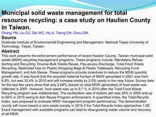 Municipal solid waste management for total
resource recycling: a case study on Haulien County
in Taiwan.
Chang YM, Liu CC, Dai WC, Hu A, Tseng CH, Chou CM.

Source
Graduate Institute of Environmental Engineering and Management, National Taipei University of
Technology, Taipei, Taiwan.

Abstract
This work presents the enforcement performance of recent Haulien County, Taiwan municipal solid
waste (MSW) recycling management programs. These programs include: Mandatory Refuse
Sorting and Recycling, Diverse Bulk Waste Reuse, Pay-as-you-Discharge, Total Food Waste
Recycling, Restricted Use on Plastic Shopping Bags & Plastic Tableware, Recycling Fund
Management, and Ash Reuse. These programs provide incentives to reduce the MSW quantity
growth rate. It was found that the recycled material fraction of MSW generated in 2001 was from
6.8%, but was 32.4% in 2010 and will increase stably by 2-5% yearly in the near future. Survey data
for the last few years show that only 2.68% (based on total MSW generated) of food waste was
collected in 2001. However, food waste was up to 9.7 % in 2010 after the Total Food Waste
Recycling program was implemented. The reutilization rate of bottom ash was 20% in 2005 and up
to 65% in 2010 owing to Ash Reuse Program enforcement. A quantified index, the Total Recycle
Index, was proposed to evaluate MSW management program performance. The demonstrated
county will move toward a zero waste society in 2015 if the Total Recycle Index approaches 1.00.
Exact management with available programs can lead to slow-growing waste volume and recovery
of all MSW.

 