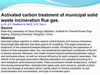 Activated carbon treatment of municipal solid
waste incineration flue gas.
Lu S, Ji Y, Buekens A, Ma Z, Li X, Yan J.

Source
State Key Laboratory of Clean Energy Utilization, Institute for Thermal Power Engineering, Zhejiang University, Hangzhou, China.

Abstract
Activated carbon injection is widely used to control dioxins and mercury emissions.
Surprisingly little attention has been paid to its modelling. This paper proposes an
expansion of the classical Everaerts-Baeyens model, introducing the expression of
fraction of free adsorption sites, f(s), and asserting the significant contribution of fly ash
to dioxins removal. Moreover, the model monitors dioxins partitioning between vapour
and particulate phase, as well as removal efficiency for each congener separately. The
effects of the principal parameters affecting adsorption are analysed according to a
semi-analytical, semi-empirical model. These parameters include temperature, contact
time during entrained-flow, characteristics (grain-size, pore structure, specific surface
area) and dosage of activated carbon, lignite cokes or mineral adsorbent, fly ash
characteristics and concentration, and type of incinerator plant.

 