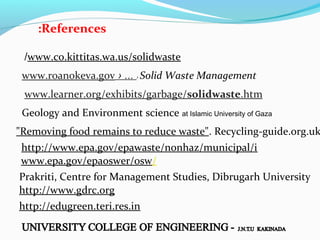 :References
/www.co.kittitas.wa.us/solidwaste
www.roanokeva.gov › ... › Solid Waste Management
www.learner.org/exhibits/garbage/solidwaste.htm
Geology and Environment science at Islamic University of Gaza

"Removing food remains to reduce waste". Recycling-guide.org.uk
http://www.epa.gov/epawaste/nonhaz/municipal/i
www.epa.gov/epaoswer/osw/
Prakriti, Centre for Management Studies, Dibrugarh University
http://www.gdrc.org
http://edugreen.teri.res.in

 