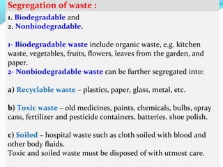 Segregation of waste :
1. Biodegradable and
2. Nonbiodegradable.
1- Biodegradable waste include organic waste, e.g. kitchen
waste, vegetables, fruits, flowers, leaves from the garden, and
paper.
2- Nonbiodegradable waste can be further segregated into:
a) Recyclable waste – plastics, paper, glass, metal, etc.
b) Toxic waste – old medicines, paints, chemicals, bulbs, spray
cans, fertilizer and pesticide containers, batteries, shoe polish.
c) Soiled – hospital waste such as cloth soiled with blood and
other body fluids.
Toxic and soiled waste must be disposed of with utmost care.

 