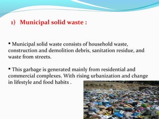 1) Municipal solid waste :
 Municipal solid waste consists of household waste,
construction and demolition debris, sanitation residue, and
waste from streets.
 This garbage is generated mainly from residential and
commercial complexes. With rising urbanization and change
in lifestyle and food habits .

 