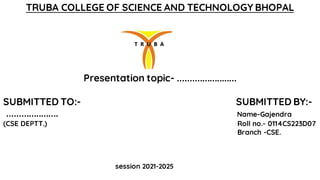 TRUBA COLLEGE OF SCIENCE AND TECHNOLOGY BHOPAL
Presentation topic- ........................
SUBMITTED TO:- SUBMITTED BY:-
..................... Name-Gajendra
(CSE DEPTT.) Roll no.- 0114CS223D07
Branch -CSE.
session 2021-2025
 