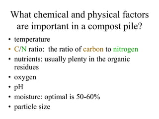 What chemical and physical factors
 are important in a compost pile?
• temperature
• C/N ratio: the ratio of carbon to nitrogen
• nutrients: usually plenty in the organic
  residues
• oxygen
• pH
• moisture: optimal is 50-60%
• particle size
 