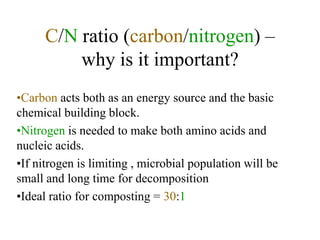 C/N ratio (carbon/nitrogen) –
          why is it important?
•Carbon acts both as an energy source and the basic
chemical building block.
•Nitrogen is needed to make both amino acids and
nucleic acids.
•If nitrogen is limiting , microbial population will be
small and long time for decomposition
•Ideal ratio for composting = 30:1
 