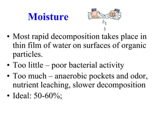 Moisture
• Most rapid decomposition takes place in
  thin film of water on surfaces of organic
  particles.
• Too little – poor bacterial activity
• Too much – anaerobic pockets and odor,
  nutrient leaching, slower decomposition
• Ideal: 50-60%;
 