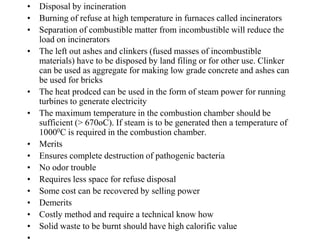 • Disposal by incineration
• Burning of refuse at high temperature in furnaces called incinerators
• Separation of combustible matter from incombustible will reduce the
  load on incinerators
• The left out ashes and clinkers (fused masses of incombustible
  materials) have to be disposed by land filing or for other use. Clinker
  can be used as aggregate for making low grade concrete and ashes can
  be used for bricks
• The heat prodced can be used in the form of steam power for running
  turbines to generate electricity
• The maximum temperature in the combustion chamber should be
  sufficient (> 670oC). If steam is to be generated then a temperature of
  10000C is required in the combustion chamber.
• Merits
• Ensures complete destruction of pathogenic bacteria
• No odor trouble
• Requires less space for refuse disposal
• Some cost can be recovered by selling power
• Demerits
• Costly method and require a technical know how
• Solid waste to be burnt should have high calorific value
 