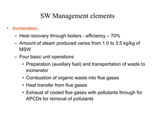 SW Management elements
• Incineration..
   – Heat recovery through boilers - efficiency – 70%
   – Amount of steam produced varies from 1.0 to 3.5 kg/kg of
     MSW
   – Four basic unit operations
       • Preparation (auxillary fuel) and transportation of waste to
         incinerator
       • Combustion of organic waste into flue gases
       • Heat transfer from flue gases
       • Exhaust of cooled flue gases with pollutants through for
         APCDs for removal of pollutants
 