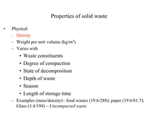 Properties of solid waste

•   Physical
    – Density
    – Weight per unit volume (kg/m3)
    – Varies with
        •   Waste constituents
        •   Degree of compaction
        •   State of decomposition
        •   Depth of waste
        •   Season
        •   Length of storage time
    – Examples (mass/density)– food wastes (19.6/288); paper (19.6/81.7);
      Glass (3.4/194) – Uncompacted waste
 