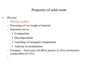 Properties of solid waste

•   Physical
    – Moisture content
    – Percentage of wet weight of material
    – Important role in
        •   Compaction
        •   Decomposition
        •   Leaching of inorganic components
        •   And use in incineration
    – Examples – food waste (50-80%); plastics (1-4%); construction
      combustibles (4-15%)
    – .
 