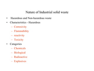 Nature of Industrial solid waste
•   Hazardous and Non-hazardous waste
• Characteristics - Hazardous
    – Corrosivity
    – Flammability
    – reactivity
    – Toxicity
• Catagories
    – Chemicals
    – Biological
    – Radioactive
    – Explosives
 