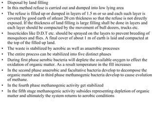 • Disposal by land filling
• In this method refuse is carried out and dumped into low lying area
• The refuse is filled up or dumped in layers of 1.5 m or so and each such layer is
  covered by good earth of atleast 20 cm thickness so that the refuse is not directly
  exposed. If the thickness of land filling is large filling shall be done in layers and
  each layer should be compacted by the movement of bull dozers, trucks etc.
• Insecticides like D.D.T etc. should be sprayed on the layers to prevent breeding of
  mosquitoes and flies. A final cover of about 1 m of earth is laid and compacted at
  the top of the filled up land.
• The waste is stabilized by aerobic as well as anaerobic processes
• The entire process can be stabilized into five distinct phases
• During first phase aerobic bacteria will deplete the available oxygen to effect the
  oxidation of organic matter. As a result temperature in the fill increases
• In the second phase anaerobic and facultative bacteria develop to decompose the
  organic matter and in third phase methanogenic bacteria develop to cause evolution
  of methane.
• In the fourth phase methanogenic activity get stabilized
• In the fifth stage methanogenic activity subsides representing depletion of organic
  matter and ultimately the system returns to aerobic conditions
 