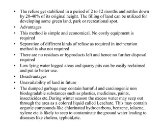 • The refuse get stabilized in a period of 2 to 12 months and settles down
  by 20-40% of its original height. The filling of land can be utilized for
  developing some green land, park or recreational spot.
• Advantages
• This method is simple and economical. No costly equipment is
  required
• Separation of different kinds of refuse as required in incineration
  method is also not required
• There are no residues or byproducts left and hence no further disposal
  required
• Low lying water logged areas and quarry pits can be easily reclaimed
  and put to better use.
• Disadvantages
• Unavailability of land in future
• The dumped garbage may contain harmful and carcinogenic non
  biodegradable substances such as plastics, medicines, paints,
  insecticides etc.During winter season the excess water may seep out
  through the area as a colored liquid called Leachate. This may contain
  organic compounds like chlorinated hydrocarbons, benzene, toluene,
  xylene etc.is likely to seep to contaminate the ground water leading to
  diseases like cholera, typhoid,etc.
 