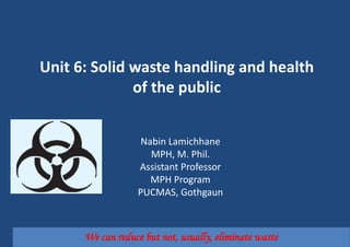 Unit 6: Solid waste handling and health
of the public
Nabin Lamichhane
MPH, M. Phil.
Assistant Professor
MPH Program
PUCMAS, Gothgaun
We can reduce but not, usually, eliminate waste
 