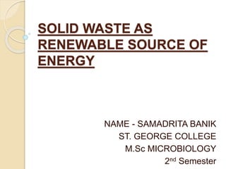 SOLID WASTE AS
RENEWABLE SOURCE OF
ENERGY
NAME - SAMADRITA BANIK
ST. GEORGE COLLEGE
M.Sc MICROBIOLOGY
2nd Semester
 