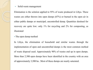  Solid waste management
Elimination is the solution applied to 95% of waste produced in Libya. These
wastes are either thrown into open dumps (67%) or burned in the open air in
either public dumps or municipal, uncontrolled dump. Quantities destined for
recovery are quite low: only 1% for recycling and 2% for composting, as
illustrated
 The open dump method
In Libya, the elimination of household and similar wastes through the
implementation of open and uncontrolled dumps is the most common method
of waste disposal used. Approximately 90% of wastes end up in open dumps.
More than 2,300 open dumps have been identified in the country with an area
of approximately 3,500 ha . Most of these dumps are nearly saturated.
 