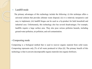  Landfill mode
The primary advantages of this technology include the following: (i) this technique offers a
universal solution that provides ultimate waste disposal; (ii) it is relatively inexpensive and
easy to implement; (iii) landfill biogas can be used as a by-product for both household and
industrial uses. Unfortunately, this technology also has several disadvantages. For example,
landfills require a large surface area. They also pose serious pollution hazards, including
ground water pollution, air pollution, and soil contamination.
 Composting mode
Composting is a biological method that is used to recover organic material from solid waste.
Composting represents only 2% of all waste produced in Libya [6]. The primary benefit of this
technology is that it converts decomposable organic materials into organic fertilizers.
 