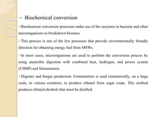  Biochemical conversion
Biochemical conversion processes make use of the enzymes in bacteria and other
microorganisms to breakdown biomass.
This process is one of the few processes that provide environmentally friendly
direction for obtaining energy fuel from MSWs.
In most cases, microorganisms are used to perform the conversion process by
using anaerobic digestion with combined heat, hydrogen, and power system
(CHHP) and fermentation.
Digester and biogas production. Fermentation is used commercially, on a large
scale, in various countries, to produce ethanol from sugar crops. This method
produces diluted alcohols that must be distilled.
 