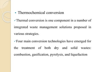  Thermochemical conversion
Thermal conversion is one component in a number of
integrated waste management solutions proposed in
various strategies.
Four main conversion technologies have emerged for
the treatment of both dry and solid wastes:
combustion, gasification, pyrolysis, and liquefaction
 