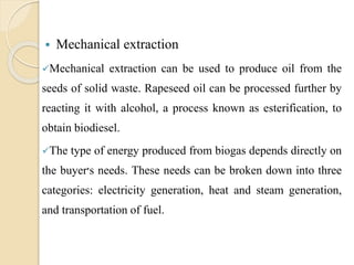  Mechanical extraction
Mechanical extraction can be used to produce oil from the
seeds of solid waste. Rapeseed oil can be processed further by
reacting it with alcohol, a process known as esterification, to
obtain biodiesel.
The type of energy produced from biogas depends directly on
the buyer‫׳‬s needs. These needs can be broken down into three
categories: electricity generation, heat and steam generation,
and transportation of fuel.
 