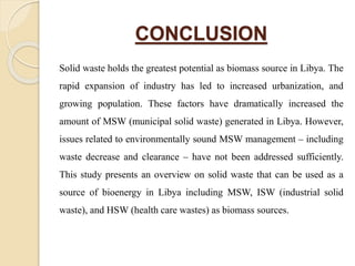 CONCLUSION
Solid waste holds the greatest potential as biomass source in Libya. The
rapid expansion of industry has led to increased urbanization, and
growing population. These factors have dramatically increased the
amount of MSW (municipal solid waste) generated in Libya. However,
issues related to environmentally sound MSW management – including
waste decrease and clearance – have not been addressed sufficiently.
This study presents an overview on solid waste that can be used as a
source of bioenergy in Libya including MSW, ISW (industrial solid
waste), and HSW (health care wastes) as biomass sources.
 